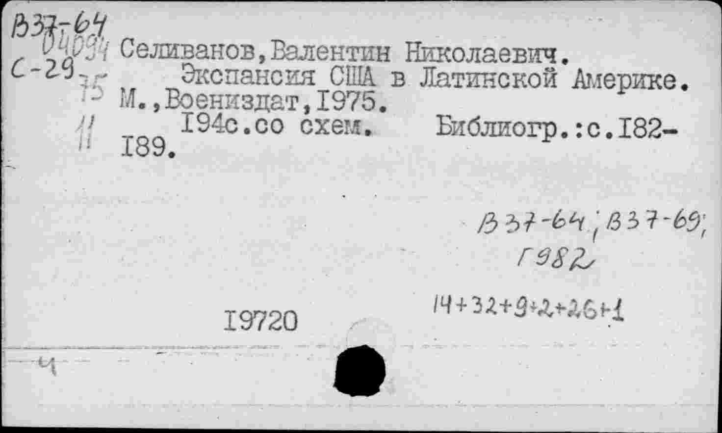 ﻿ОЦ&М Селиванов,Валентин Николаевич.
^Экспансия США. в Латинской Америке.
■ М.,Воениздат,1975.
ч	194с.со схем.
189.
Библиогр.:с.182-
/33/-6^83 7-65;
ГЗ£Ъ
19720